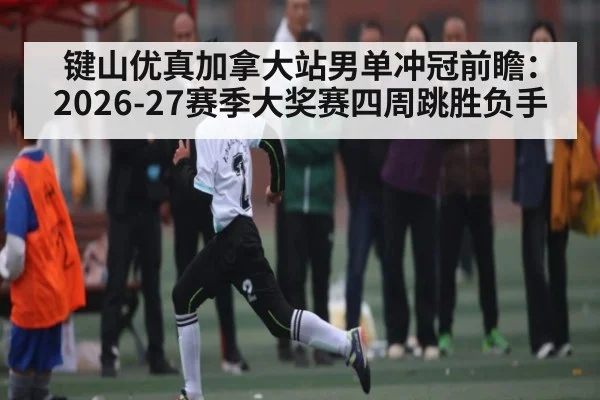 键山优真加拿大站男单冲冠前瞻:2026-27赛季大奖赛四周跳胜负手